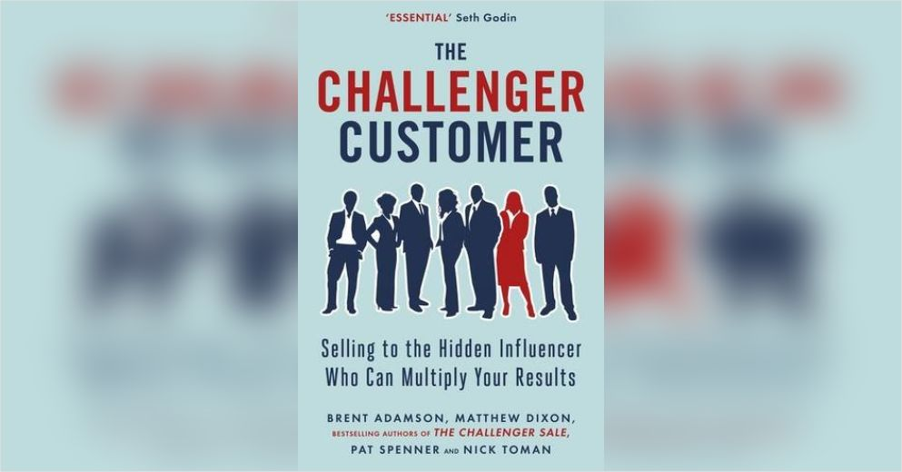 The Challenger Customer: Selling to the Hidden Influencer Who Can Multiply Your Results – Brent Adamson, Matthew Dixon, Pat Spenner, Nick Toman
